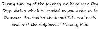 During this leg of the journey we have seen Red Dogs statue which is located as you drive in to Dampier. Snorkelled the beautiful coral reefs and met the dolphins of Monkey Mia.