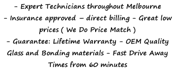 - Expert Technicians throughout Melbourne  - Insurance approved – direct billing - Great low prices ( We Do Price Match ) - Guarantee: Lifetime Warranty - OEM Quality Glass and Bonding materials - Fast Drive Away Times from 60 minutes