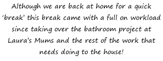 Although we are back at home for a quick ‘break’ this break came with a full on workload since taking over the bathroom project at Laura’s Mums and the rest of the work that needs doing to the house!