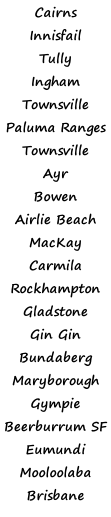 Cairns  Innisfail Tully  Ingham Townsville Paluma Ranges Townsville Ayr Bowen  Airlie Beach MacKay Carmila Rockhampton Gladstone Gin Gin Bundaberg Maryborough Gympie Beerburrum SF Eumundi Mooloolaba Brisbane