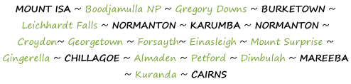 MOUNT ISA ~ Boodjamulla NP ~ Gregory Downs ~ BURKETOWN ~ Leichhardt Falls ~ NORMANTON ~ KARUMBA ~ NORMANTON ~ Croydon~ Georgetown ~ Forsayth~ Einasleigh ~ Mount Surprise ~ Gingerella ~ CHILLAGOE ~ Almaden ~ Petford ~ Dimbulah ~ MAREEBA ~ Kuranda ~ CAIRNS