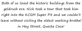 Both of us loved the historic buildings from the goldrush era. Nick took a tour that took him right into the KCGM Super Pit and we couldn’t leave without visiting the oldest working brothel in Hay Street, Questa Casa!