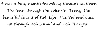 It was a busy month travelling through southern Thailand through the colourful Trang, the beautiful island of Koh Lipe, Hat Yai and back up through Koh Samui and Koh Phangan.