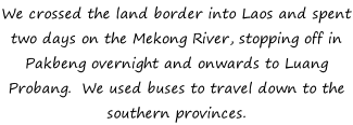 We crossed the land border into Laos and spent two days on the Mekong River, stopping off in Pakbeng overnight and onwards to Luang Probang.  We used buses to travel down to the southern provinces.