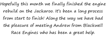 Hopefully this month we finally finished the engine rebuild on the Jackaroo. It’s been a long process from start to finish! Along the way we have had the pleasure of meeting Andrew from Blackwell Race Engines who has been a great help.